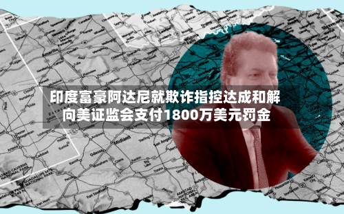 印度富豪阿达尼就欺诈指控达成和解 向美证监会支付1800万美元罚金
