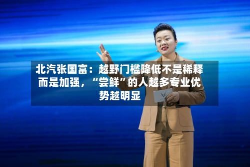 北汽张国富:越野门槛降低不是稀释而是加强,“尝鲜”的人越多专业优势越明显