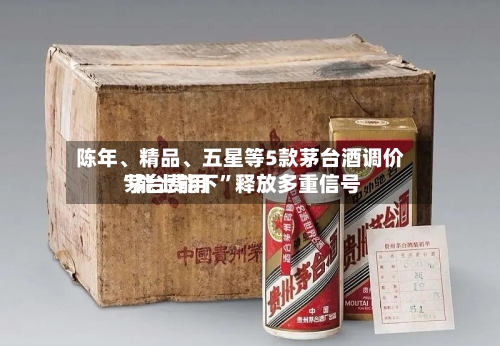 陈年、精品、五星等5款茅台酒调价 茅台费用“能上能下”释放多重信号