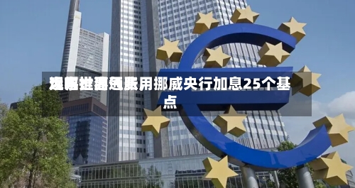 远东世界观察：油气费用大幅推高通胀，挪威央行加息25个基点