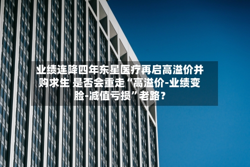 业绩连降四年东星医疗再启高溢价并购求生 是否会重走“高溢价-业绩变脸-减值亏损”老路?