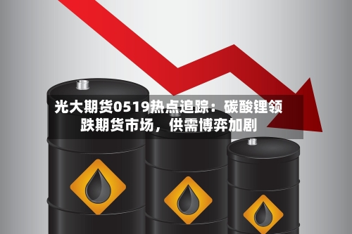 光大期货0519热点追踪:碳酸锂领跌期货市场,供需博弈加剧