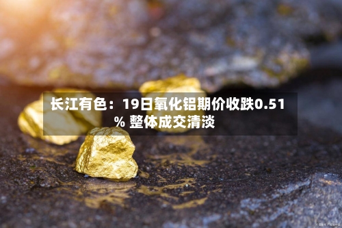 长江有色:19日氧化铝期价收跌0.51% 整体成交清淡
