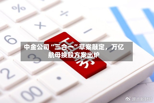 中金公司“三合一	”草案敲定，万亿航母换股方案出炉-第1张图片