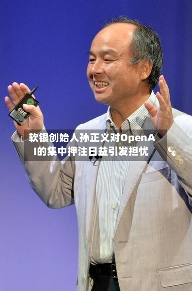 软银创始人孙正义对OpenAI的集中押注日益引发担忧