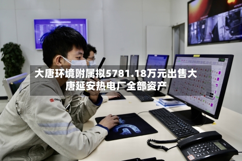 大唐环境附属拟5781.18万元出售大唐延安热电厂全部资产